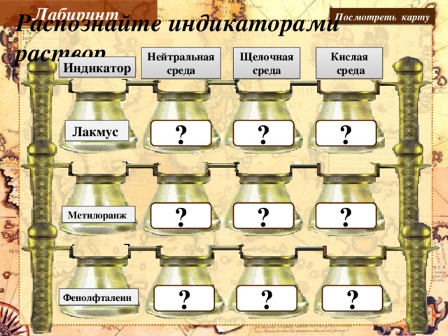 Лабиринт Посмотреть карту Распознайте индикаторами раствор Нейтральная среда Кислая Щелочная среда  среда Индикатор  ?  ? ? Лакмус  ? ? ?    Метилоранж Даны пробирки с веществами: кислотой и щелочью, определить вещества с помощью индикаторов.    ? ? ? Фенолфталеин