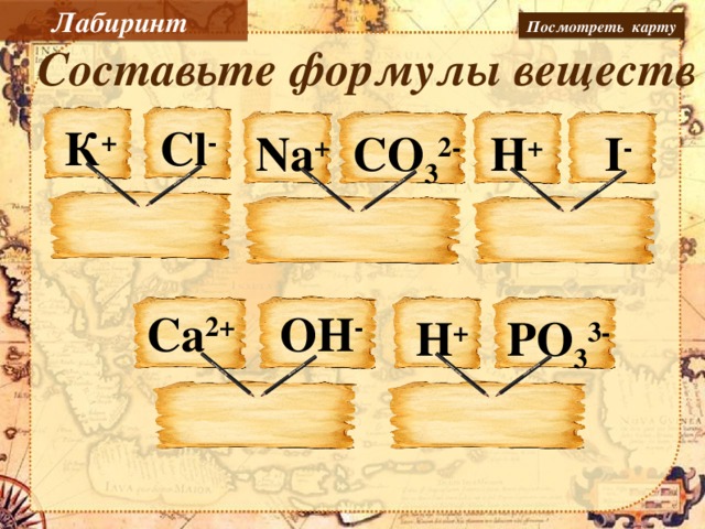 Лабиринт Посмотреть карту Составьте формулы веществ Сl - К + I - Na + H + СO 3 2- OH - Ca 2+ H + PO 3 3- Записать формулы веществ на пустых листах бумаги, пользуясь пером интерактивной доски.