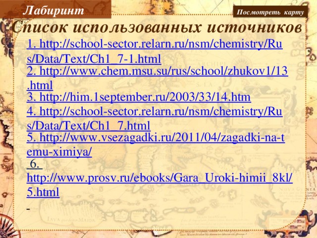 Лабиринт Посмотреть карту Список использованных источников 1. http://school-sector.relarn.ru/nsm/chemistry/Rus/Data/Text/Ch1_7-1.html 2. http://www.chem.msu.su/rus/school/zhukov1/13.html 3. http://him.1september.ru/2003/33/14.htm 4. http://school-sector.relarn.ru/nsm/chemistry/Rus/Data/Text/Ch1_7.html 5. http://www.vsezagadki.ru/2011/04/zagadki-na-temu-ximiya/  6. http://www.prosv.ru/ebooks/Gara_Uroki-himii_8kl/5.html