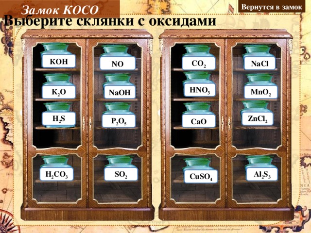 Вернутся в замок Замок КОСО Выберите склянки с оксидами КОH Ошибка NО Молодец Молодец NaCl CO 2 Ошибка HNO 3 Ошибка К 2 О Молодец MnO 2 Молодец Ошибка NaОH H 2 S Ошибка ZnCl 2 Ошибка Молодец Р 2 О 5 CaО Молодец Ошибка H 2 CO 3 SO 2 Молодец Ошибка Al 2 S 3 Ошибка CuSO 4