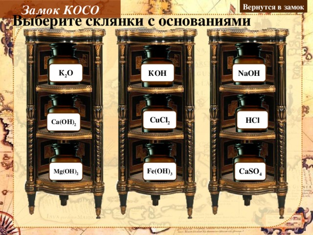 Замок КОСО Вернутся в замок Выберите склянки с основаниями Ошибка К 2 О NaОH КОH Молодец Молодец Ошибка Ошибка CuCl 2 HCl Молодец Ca(ОH) 2 Молодец Молодец Mg(ОH) 2 Fe(ОH) 3 Ошибка CaSO 4