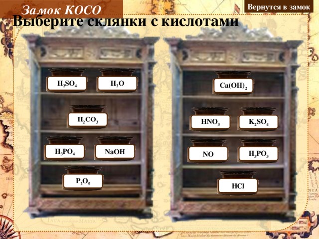 Замок КОСО Вернутся в замок Выберите склянки с кислотами Молодец Н 2 O Н 2 SO 4 Ошибка Ca(OH) 2 Ошибка Молодец Н 2 CO 3 Молодец K 2 SO 4 Ошибка НNO 3 Молодец Ошибка NaOH Н 3 PO 4 NO Ошибка Молодец Н 3 PO 3 Ошибка P 2 O 5 НCl Молодец