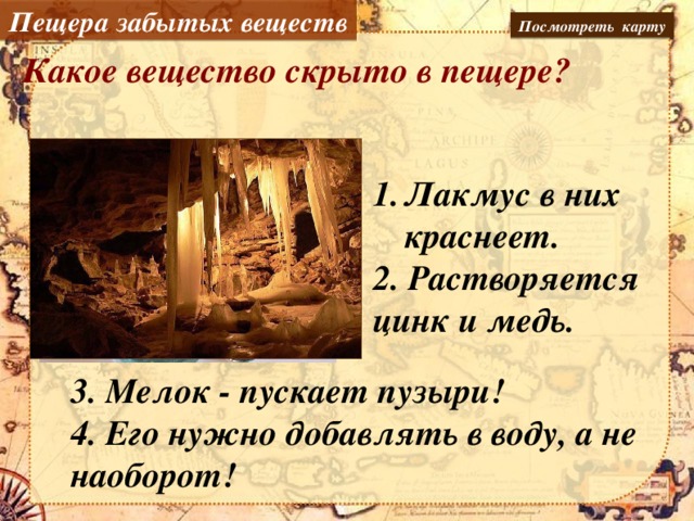 Пещера забытых веществ Посмотреть карту Какое вещество скрыто в пещере? Лакмус в них краснеет. кислоты 2. Растворяется цинк и медь. 3. Мелок - пускает пузыри! 4. Его нужно добавлять в воду, а не наоборот!