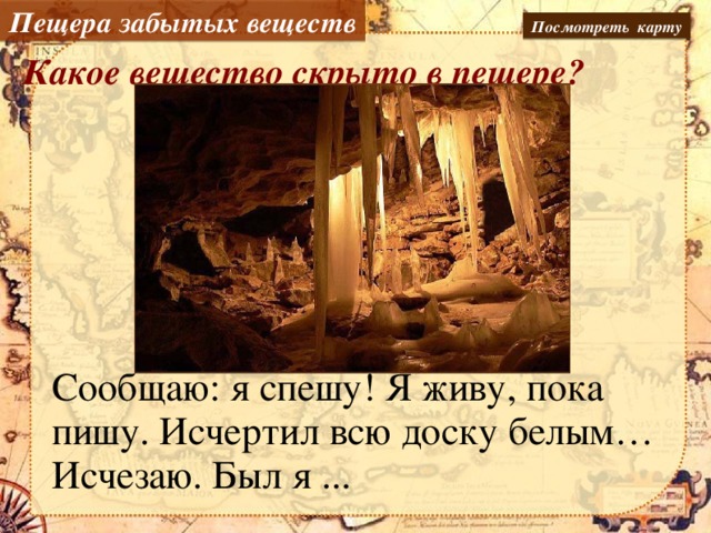 Пещера забытых веществ Посмотреть карту Какое вещество скрыто в пещере? Сообщаю: я спешу! Я живу, пока пишу. Исчертил всю доску белым… Исчезаю. Был я ...