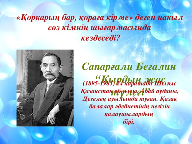 «Қорқарың бар, қораға кірме» деген нақыл сөз кімнің шығармасында  кездеседі? Сапарғали Бегалин “ Қырдың жас түлегі” (1895-1983) 24 қарашада Шығыс Қазақстан облысы, Абай ауданы, Дегелең ауылында туған. Қазақ балалар әдебиетінің негізін қалаушылардың бірі. 
