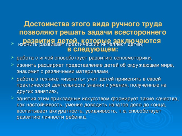  Достоинства этого вида ручного труда позволяют решать задачи всестороннего развития детей, которые заключаются  в следующем:    изонить развивает практический интеллект детей; работа с иглой способствует развитию сенсомоторики, изонить расширяет представление детей об окружающем мире, знакомит с различными материалами, работа в технике «изонить» учит детей применять в своей практической деятельности знания и умения, полученные на других занятиях, занятия этим прикладным искусством формирует такие качества, как настойчивость, умение доводить начатое дело до конца, воспитывает аккуратность, усидчивость, т.е. способствует развитию личности ребенка . 