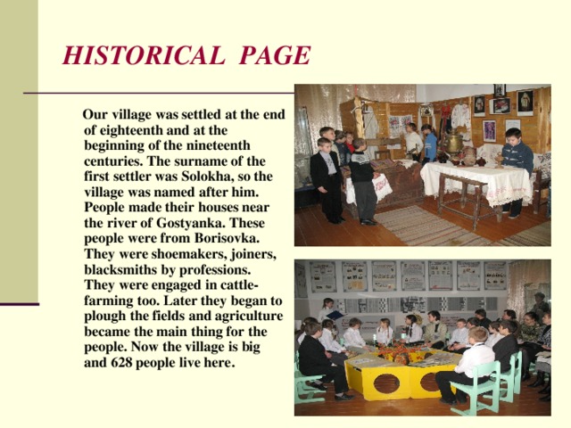 HISTORICAL PAGE  Our village was settled at the end of eighteenth and at the beginning of the nineteenth centuries. The surname of the first settler was Solokha, so the village was named after him. People made their houses near the river of Gostyanka. These people were from Borisovka. They were shoemakers, joiners, blacksmiths by professions. They were engaged in cattle-farming too. Later they began to plough the fields and agriculture became the main thing for the people. Now the village is big and 628 people live here. 