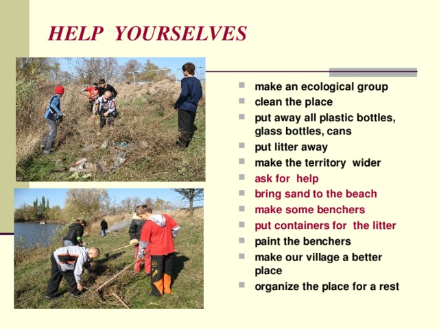 HELP YOURSELVES make an ecological group clean the place put away all plastic bottles, glass bottles, cans put litter away make the territory wider ask for help bring sand to the beach make some benchers put containers for the litter paint the benchers make our village a better place  organize the place for a rest   