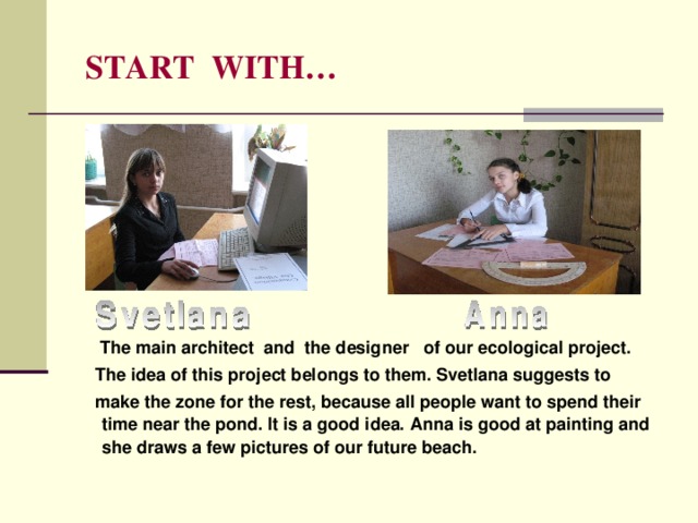  START WITH…  The main architect  and the designer of our ecological project.  The idea of this project belongs to them. Svetlana suggests to  make the zone for the rest, because all people want to spend their time near the pond. It is a good idea. Anna is good at painting and she draws a few pictures of our future beach. 