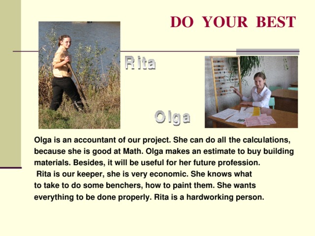 DO YOUR BEST Olga is an accountant of our project. She can do all the calculations, because she is good at Math. Olga makes an estimate to buy building materials. Besides, it will be useful for her future profession.  Rita is our keeper, she is very economic. She knows what to take to do some benchers, how to paint them. She wants everything to be done properly. Rita is a hardworking person. 