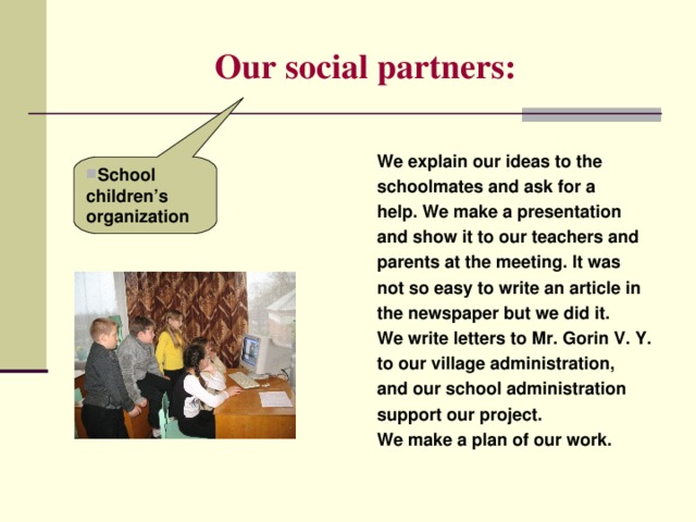 Our social partners: We explain our ideas to the schoolmates and ask for a help. We make a presentation and show it to our teachers and parents at the meeting. It was not so easy to write an article in the newspaper but we did it. We write letters to Mr. Gorin V. Y. to our village administration, and our school administration support our project. We make a plan of our work. School children’s organization 
