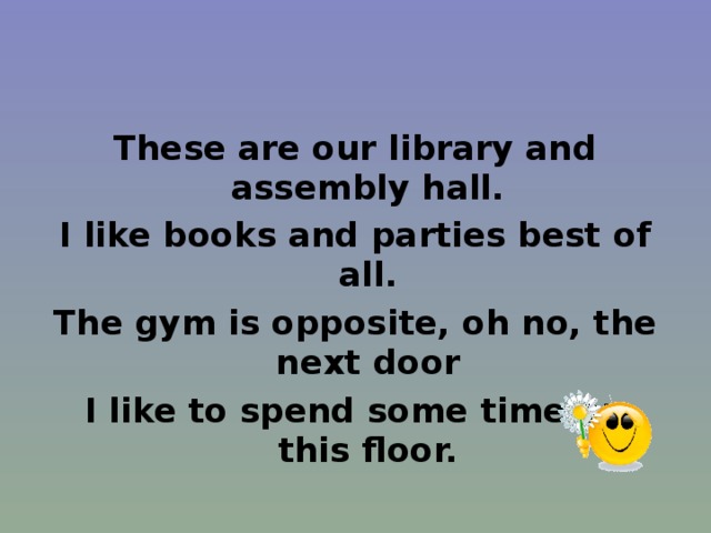 These are our library and assembly hall. I like books and parties best of all. The gym is opposite, oh no, the next door I like to spend some time on this floor. 
