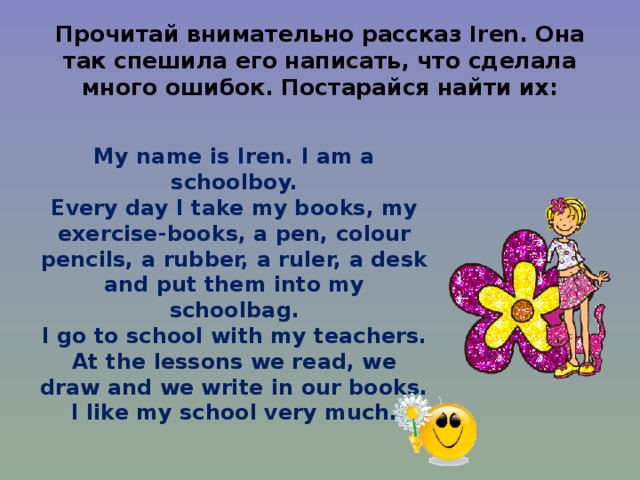 Прочитай внимательно рассказ Iren . Она так спешила его написать, что сделала много ошибок. Постарайся найти их: My name is Iren. I am a schoolboy. Every day I take my books, my exercise-books, a pen, colour pencils, a rubber, a ruler, a desk and put them into my schoolbag. I go to school with my teachers. At the lessons we read, we draw and we write in our books. I like my school very much. 