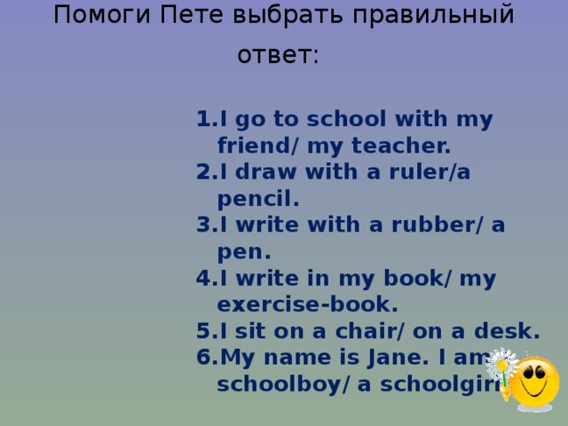 Помоги Пете выбрать правильный ответ:  I go to school with my friend/ my teacher. I draw with a ruler/a pencil. I write with a rubber/ a pen. I write in my book/ my exercise-book. I sit on a chair/ on a desk. My name is Jane. I am a schoolboy/ a schoolgirl. 