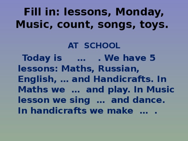 Fill in: lessons, Monday, Music, count, songs, toys. AT SCHOOL  Today is … . We have 5 lessons: Maths, Russian, English, … and Handicrafts. In Maths we … and play. In Music lesson we sing … and dance. In handicrafts we make … . 
