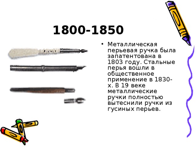 1800-1850 Металлическая перьевая ручка была запатентована в 1803 году. Стальные перья вошли в общественное применение в 1830-х. В 19 веке металлические ручки полностью вытеснили ручки из гусиных перьев. 