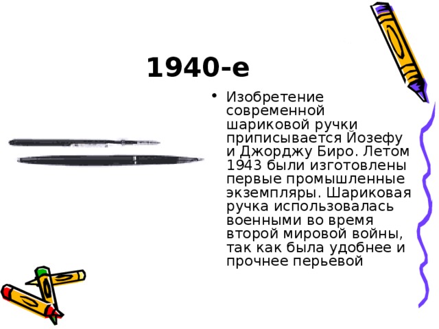 1940-е Изобретение современной шариковой ручки приписывается Йозефу и Джорджу Биро. Летом 1943 были изготовлены первые промышленные экземпляры. Шариковая ручка использовалась военными во время второй мировой войны, так как была удобнее и прочнее перьевой 