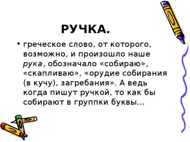 РУЧКА. греческое слово, от которого, возможно, и произошло наше рука , обозначало «собираю», «скапливаю», «орудие собирания (в кучу), загребания». А ведь когда пишут ручкой, то как бы собирают в группки буквы... 