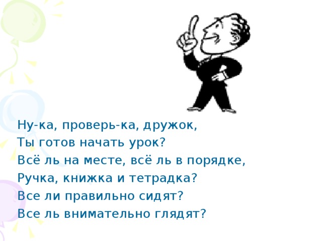 Ну-ка, проверь-ка, дружок, Ты готов начать урок? Всё ль на месте, всё ль в порядке, Ручка, книжка и тетрадка? Все ли правильно сидят? Все ль внимательно глядят? 