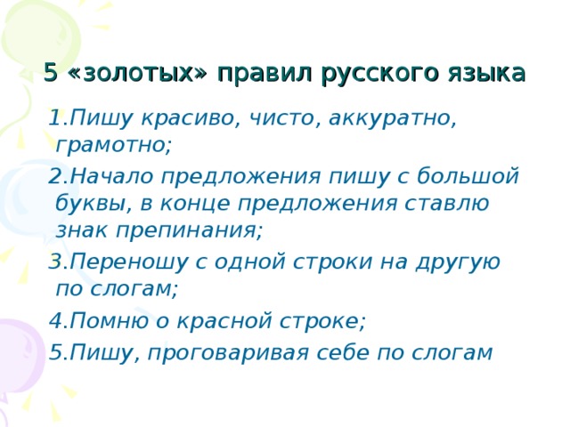 5 «золотых» правил русского языка  1.Пишу красиво, чисто, аккуратно, грамотно;  2.Начало предложения пишу с большой буквы, в конце предложения ставлю знак препинания;  3.Переношу с одной строки на другую по слогам;  4.Помню о красной строке;  5.Пишу, проговаривая себе по слогам  