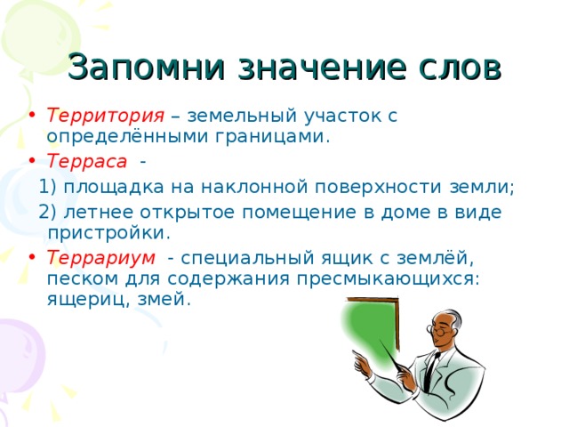 Запомни значение слов Территория – земельный участок с определёнными границами. Терраса -  1) площадка на наклонной поверхности земли;  2) летнее открытое помещение в доме в виде пристройки. Террариум  - специальный ящик с землёй, песком для содержания пресмыкающихся: ящериц, змей. 