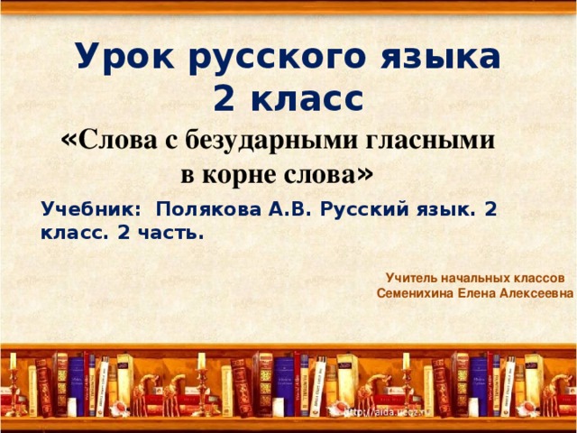 Урок русского языка  2 класс  « Слова с безударными гласными в корне слова » Учебник: Полякова А.В. Русский язык. 2 класс. 2 часть. Учитель начальных классов Семенихина Елена Алексеевна 