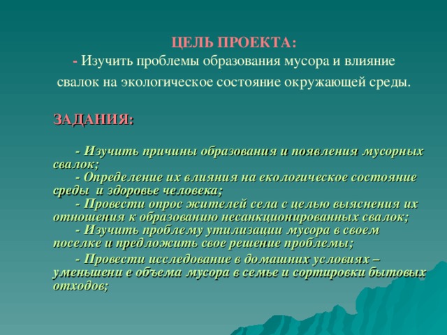 ЦЕЛЬ ПРОЕКТА:  - Изучить проблемы образования мусора и влияние свалок на экологическое состояние окружающей среды.    ЗАДАНИЯ:     ЗАДАНИЯ:    - Изучить причины образования и появления мусорных свалок;   - Определение их влияния на екологическое состояние среды и здоровье человека;   - Провести опрос жителей села с целью выяснения их отношения к образованию несанкционированных свалок;   - Изучить проблему утилизации мусора в своем поселке и предложить свое решение проблемы;   - Провести исследование в домашних условиях – уменьшени е объема мусора в семье и сортировки бытовых отходов;  - Изучить причины образования и появления мусорных свалок;   - Определение их влияния на екологическое состояние среды и здоровье человека;   - Провести опрос жителей села с целью выяснения их отношения к образованию несанкционированных свалок;   - Изучить проблему утилизации мусора в своем поселке и предложить свое решение проблемы;   - Провести исследование в домашних условиях – уменьшени е объема мусора в семье и сортировки бытовых отходов; 