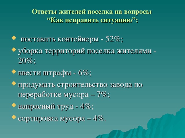 Ответы жителей поселка на вопросы  “Как исправить ситуацию”:    поставить контейнеры - 52%; уборка территорий поселка жителями - 20%; ввести штрафы - 6 %; продумать строительство завода по переработке мусора – 7%; напрасный труд - 4 % ; сортировка мусора – 4%. 