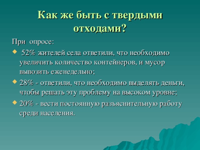 Как же быть с твердыми отходами? При опросе:  52 % жителей села ответили, что необходимо увеличить количество контейнеров, и мусор вывозить еженедельно; 28% - ответили, что необходимо выделять деньги, чтобы решать эту проблему на высоком уровне; 20% - вести постоянную разъяснительную работу среди населения. 