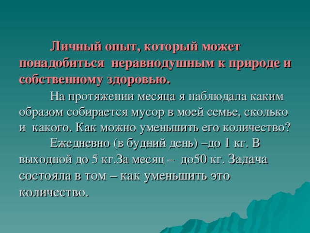  Личный опыт, который может понадобиться неравнодушным к природе и собственному здоровью.     На протяжении месяца я наблюдала каким образом собирается мусор в моей семье, сколько и какого. Как можно уменьшить его количество?   Ежедневно (в будний день) –до 1 кг. В выходной до 5 кг.За месяц – до50 кг. Задача состояла в том – как уменьшить это количество. 