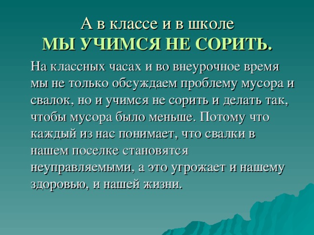 А в классе и в школе  МЫ УЧИМСЯ НЕ СОРИТЬ.   На классных часах и во внеурочное время мы не только обсуждаем проблему мусора и свалок, но и учимся не сорить и делать так, чтобы мусора было меньше. Потому что каждый из нас понимает, что свалки в нашем поселке становятся неуправляемыми, а это угрожает и нашему здоровью, и нашей жизни. 