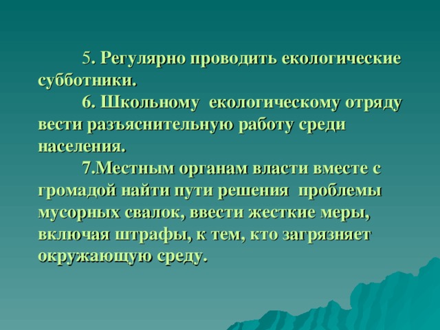  5 . Регулярно проводить екологические субботники.   6. Школьному екологическому отряду вести разъяснительную работу среди населения.    7.Местным органам власти вместе с громадой найти пути решения проблемы мусорных свалок, ввести жесткие меры, включая штрафы, к тем, кто загрязняет окружающую среду. 