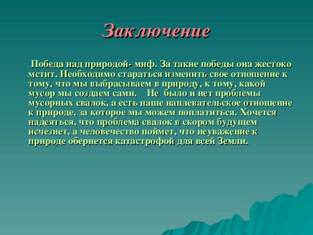 Заключение     Победа над природой- миф. За такие победы она жестоко мстит. Необходимо стараться изменить свое отношение к тому, что мы выбрасываем в природу, к тому, какой мусор мы создаем сами.  Не было и нет проблемы мусорных свалок, а есть наше наплевательское отношение к природе, за которое мы можем поплатиться. Хочется надеяться, что проблема свалок в скором будущем исчезнет, а человечество поймет, что неуважение к природе обернется катастрофой для всей Земли.       