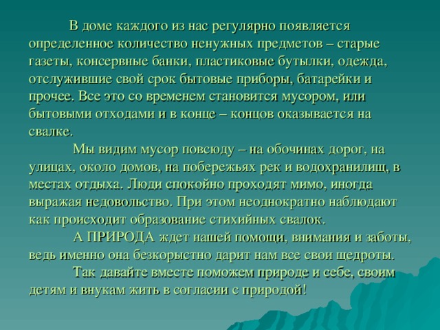  В доме каждого из нас регулярно появляется определенное количество ненужных предметов – старые газеты, консервные банки, пластиковые бутылки, одежда, отслужившие свой срок бытовые приборы, батарейки и прочее. Все это со временем становится мусором, или бытовыми отходами и в конце – концов оказывается на свалке.    Мы видим мусор повсюду – на обочинах дорог, на улицах, около домов, на побережьях рек и водохранилищ, в местах отдыха. Люди спокойно проходят мимо, иногда выражая недовольство. При этом неоднократно наблюдают как происходит образование стихийных свалок.   А ПРИРОДА ждет нашей помощи, внимания и заботы, ведь именно она безкорыстно дарит нам все свои щедроты.    Так давайте вместе поможем природе и себе, своим детям и внукам жить в согласии с природой!   