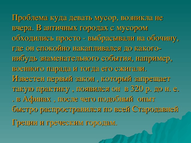 Проблема куда девать мусор, возникла не вчера. В античных городах с мусором обходились просто - выбрасывали на обочину, где он спокойно накапливался до какого-нибудь знаменательного события, например, военного парада и тогда его сжигали. Известен первый закон , который запрещает такую практику , появился он в 320 р. до н. е. . в Афинах , после чего подобный опыт быстро распространился по всей Стародавней Греции и греческим городам.  