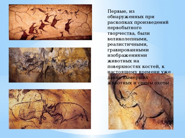 Первые, из обнаруженных при раскопках произведений первобытного творчества, были великолепными, реалистичными, гравированными изображениями животных на поверхностях костей, к настоящему времени уже давно вымерших животных и сцены охоты 