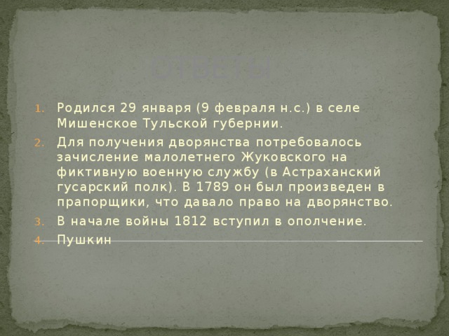 ОТВЕТЫ Родился 29 января (9 февраля н.с.) в селе Мишенское Тульской губернии. Для получения дворянства потребовалось зачисление малолетнего Жуковского на фиктивную военную службу (в Астраханский гусарский полк). В 1789 он был произведен в прапорщики, что давало право на дворянство. В начале войны 1812 вступил в ополчение. Пушкин 