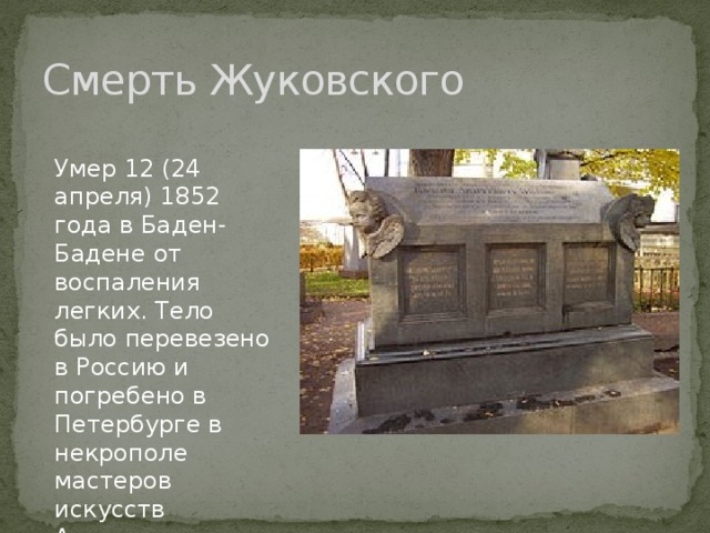 Смерть Жуковского Умер 12 (24 апреля) 1852 года в Баден-Бадене от воспаления легких. Тело было перевезено в Россию и погребено в Петербурге в некрополе мастеров искусств Александро-Невской лавры. 