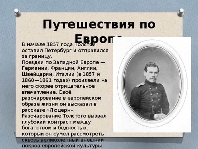 Путешествия по Европе В начале 1857 года Толстой оставил Петербург и отправился за границу. Поездки по Западной Европе — Германии, Франции, Англии, Швейцарии, Италии (в 1857 и 1860—1861 годах) произвели на него скорее отрицательное впечатление. Своё разочарование в европейском образе жизни он высказал в рассказе «Люцерн». Разочарование Толстого вызвал глубокий контраст между богатством и бедностью, который он сумел рассмотреть сквозь великолепный внешний покров европейской культуры 