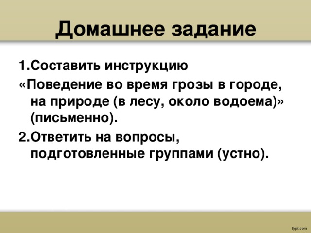  Домашнее задание   1.Составить инструкцию «Поведение во время грозы в городе, на природе (в лесу, около водоема)» (письменно). 2.Ответить на вопросы, подготовленные группами (устно). 