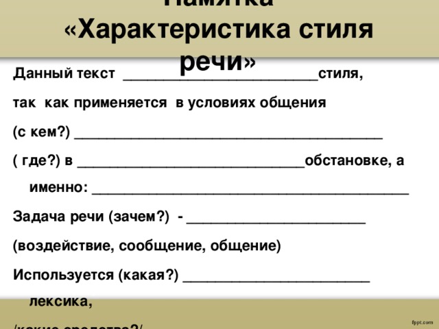  Памятка  «Характеристика стиля речи»   Данный текст ________________________стиля, так как применяется в условиях общения (с кем?) ______________________________________ ( где?) в ____________________________обстановке, а именно: _______________________________________ Задача речи (зачем?) - ______________________ (воздействие, сообщение, общение) Используется (какая?) _______________________ лексика, /какие средства?/ 