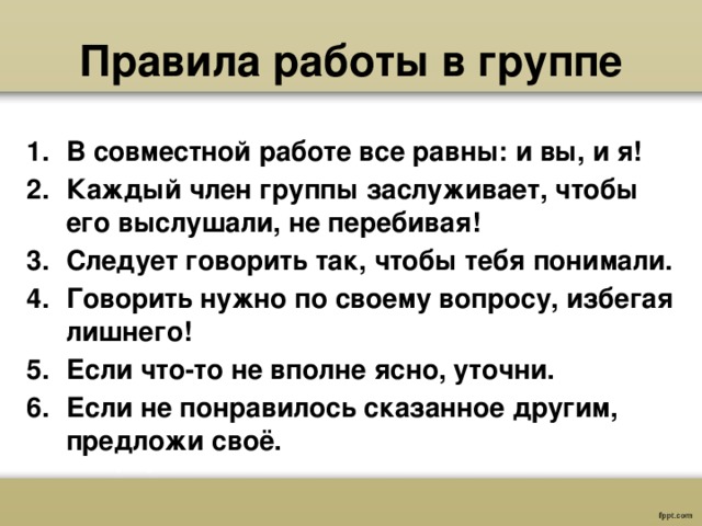  Правила работы в группе    В совместной работе все равны: и вы, и я! Каждый член группы заслуживает, чтобы его выслушали, не перебивая! Следует говорить так, чтобы тебя понимали. Говорить нужно по своему вопросу, избегая лишнего! Если что-то не вполне ясно, уточни. Если не понравилось сказанное другим, предложи своё. 