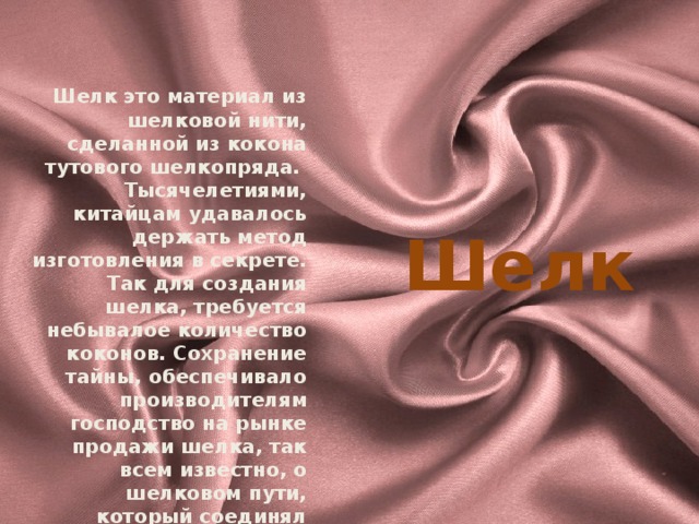  Шелк это материал из шелковой нити, сделанной из кокона тутового шелкопряда. Тысячелетиями, китайцам удавалось держать метод изготовления в секрете. Так для создания шелка, требуется небывалое количество коконов. Сохранение тайны, обеспечивало производителям господство на рынке продажи шелка, так всем известно, о шелковом пути, который соединял Китай и Европу. Спрос на шелк, обеспечивал Китаю налаживание торговых отношений и небывалому росту экономики . Шелк 