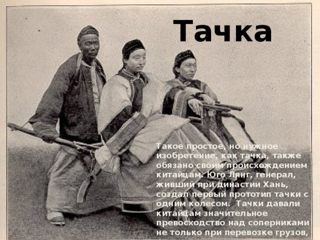 Тачка Такое простое, но нужное изобретение, как тачка, также обязано своим происхождением китайцам. Юго Лянг, генерал, живший при династии Хань, создал первый прототип тачки с одним колесом. Тачки давали китайцам значительное превосходство над соперниками не только при перевозке грузов, они также использовались в виде баррикад. 