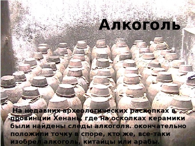 Алкоголь  На недавних археологических раскопках в провинции Хенань, где на осколках керамики были найдены следы алкоголя. окончательно положили точку в споре, кто же, все-таки изобрел алкоголь, китайцы или арабы. 