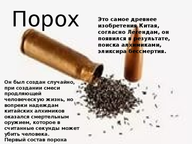 Порох Это самое древнее изобретения Китая, согласно Легендам, он появился в результате, поиска алхимиками, эликсира бессмертия. Он был создан случайно, при создании смеси продляющей человеческую жизнь, но вопреки надеждам китайских алхимиков оказался смертельным оружием, которое в считанные секунды может убить человека. Первый состав пороха включал селитру, древесный уголь и серу. 