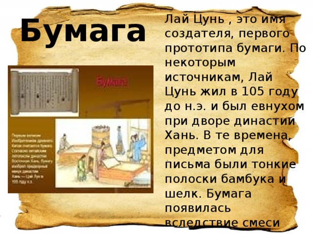 Лай Цунь , это имя создателя, первого прототипа бумаги. По некоторым источникам, Лай Цунь жил в 105 году до н.э. и был евнухом при дворе династии Хань. В те времена, предметом для письма были тонкие полоски бамбука и шелк. Бумага появилась вследствие смеси древесных волокон с водой, которые прижимались тканью. Бумага 