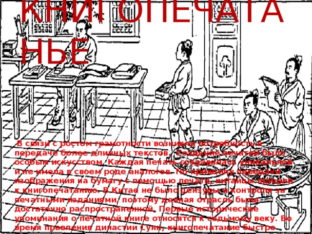 КНИГОПЕЧАТАНЬЕ  В связи с ростом грамотности возникла потребность в передаче более длинных текстов. Создание печатей было особым искусством. Каждая печать создавалась уникальной и не имела в своем роде аналогов. По принципу передачи изображения на бумагу с помощью печати, китайцы пришли к книгопечатанию. В Китае не было цензуры и контроля за печатными изданиями, поэтому данная отрасль была достаточно распространенной. Первые исторические упоминания о печатной книге относятся к седьмому веку. Во время правления династии Сунн, книгопечатание быстро распространилось. Известно, что в восьмом веке в провинциях Чжэцзянь и Фуцзянь существовало больше ста семейных издательств. 