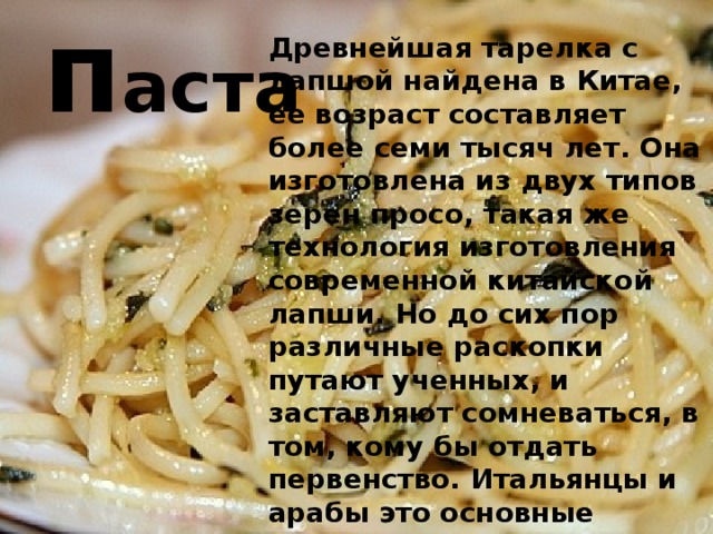 п аста Древнейшая тарелка с лапшой найдена в Китае, ее возраст составляет более семи тысяч лет. Она изготовлена из двух типов зерен просо, такая же технология изготовления современной китайской лапши. Но до сих пор различные раскопки путают ученных, и заставляют сомневаться, в том, кому бы отдать первенство. Итальянцы и арабы это основные конкуренты, Китая в этом вопросе . 