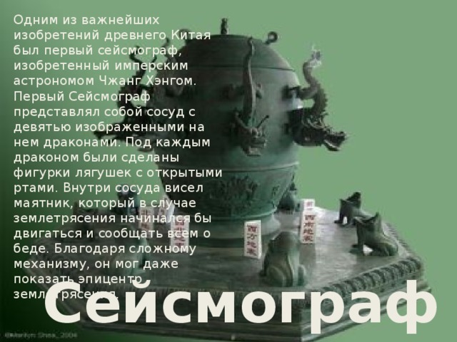 Одним из важнейших изобретений древнего Китая был первый сейсмограф, изобретенный имперским астрономом Чжанг Хэнгом. Первый Сейсмограф представлял собой сосуд с девятью изображенными на нем драконами. Под каждым драконом были сделаны фигурки лягушек с открытыми ртами. Внутри сосуда висел маятник, который в случае землетрясения начинался бы двигаться и сообщать всем о беде. Благодаря сложному механизму, он мог даже показать эпицентр землетрясения. Сейсмограф 